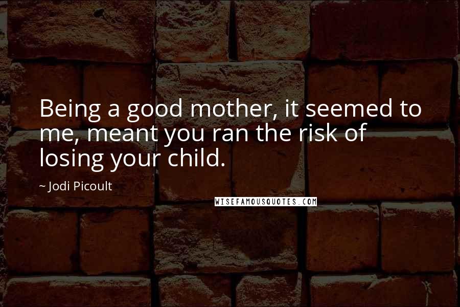 Jodi Picoult Quotes: Being a good mother, it seemed to me, meant you ran the risk of losing your child.