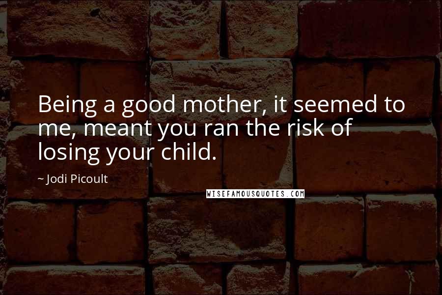 Jodi Picoult Quotes: Being a good mother, it seemed to me, meant you ran the risk of losing your child.