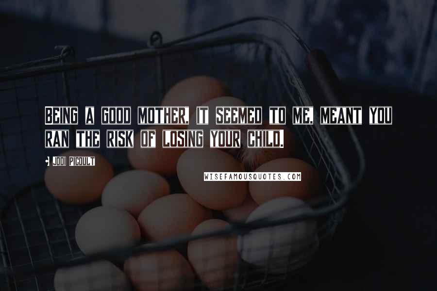 Jodi Picoult Quotes: Being a good mother, it seemed to me, meant you ran the risk of losing your child.