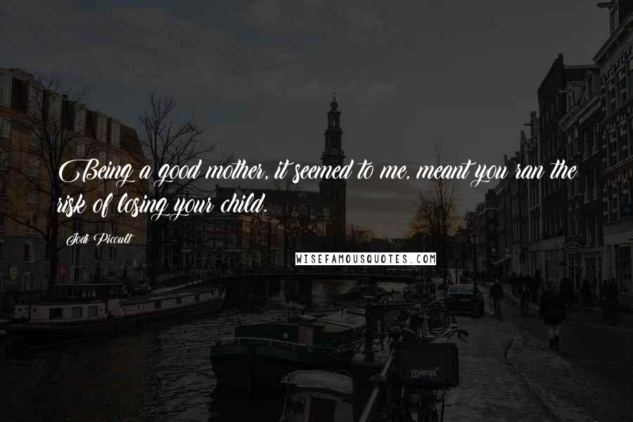 Jodi Picoult Quotes: Being a good mother, it seemed to me, meant you ran the risk of losing your child.