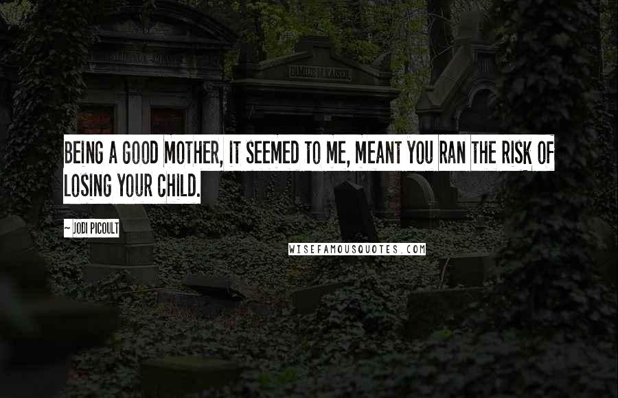 Jodi Picoult Quotes: Being a good mother, it seemed to me, meant you ran the risk of losing your child.