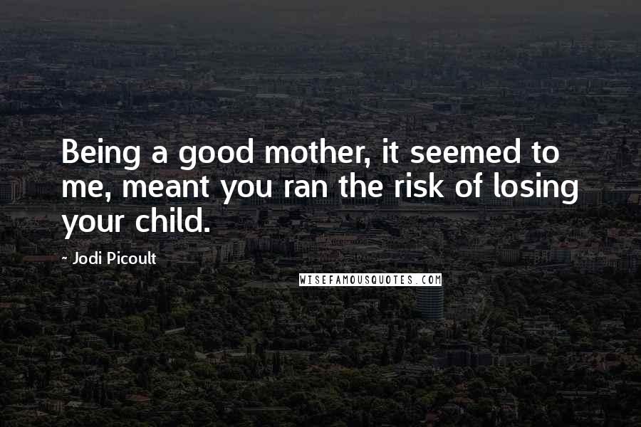 Jodi Picoult Quotes: Being a good mother, it seemed to me, meant you ran the risk of losing your child.