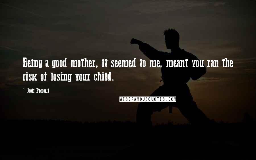 Jodi Picoult Quotes: Being a good mother, it seemed to me, meant you ran the risk of losing your child.