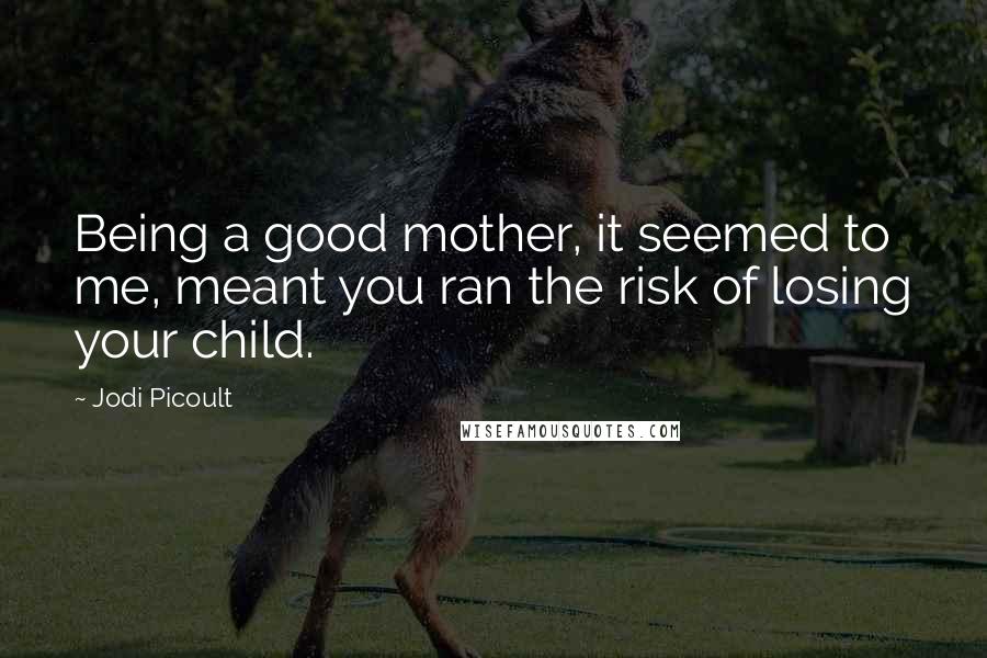 Jodi Picoult Quotes: Being a good mother, it seemed to me, meant you ran the risk of losing your child.