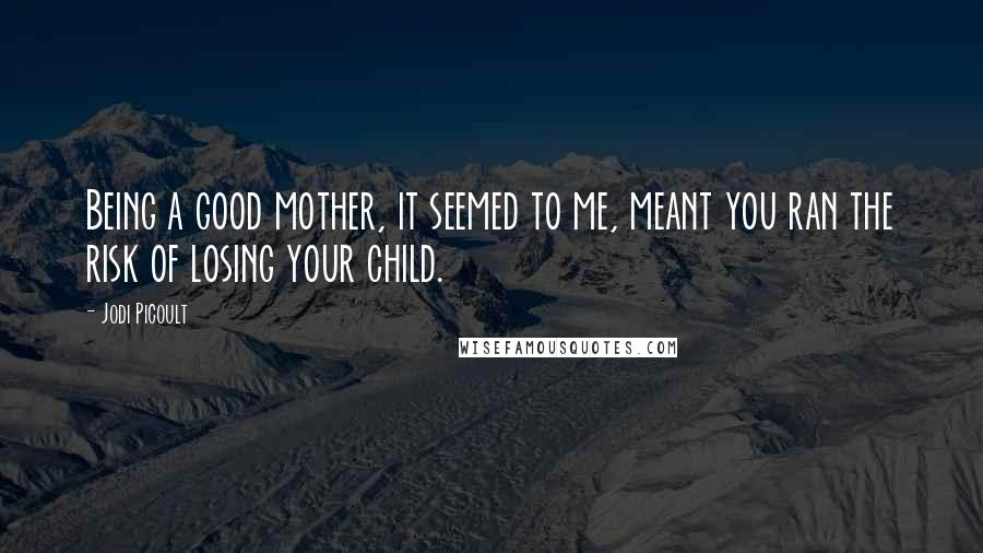 Jodi Picoult Quotes: Being a good mother, it seemed to me, meant you ran the risk of losing your child.