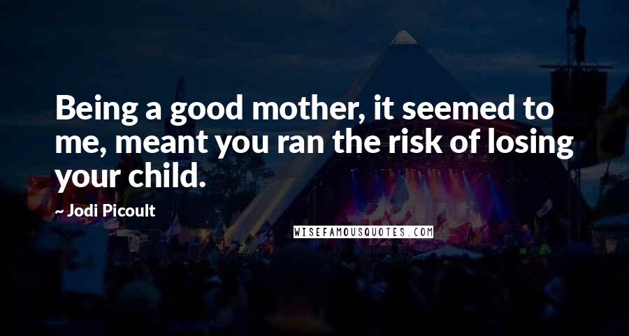 Jodi Picoult Quotes: Being a good mother, it seemed to me, meant you ran the risk of losing your child.