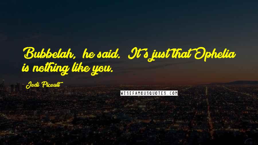 Jodi Picoult Quotes: Bubbelah," he said. "It's just that Ophelia is nothing like you.