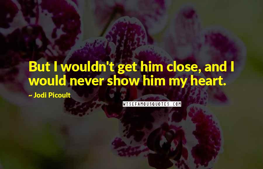 Jodi Picoult Quotes: But I wouldn't get him close, and I would never show him my heart.