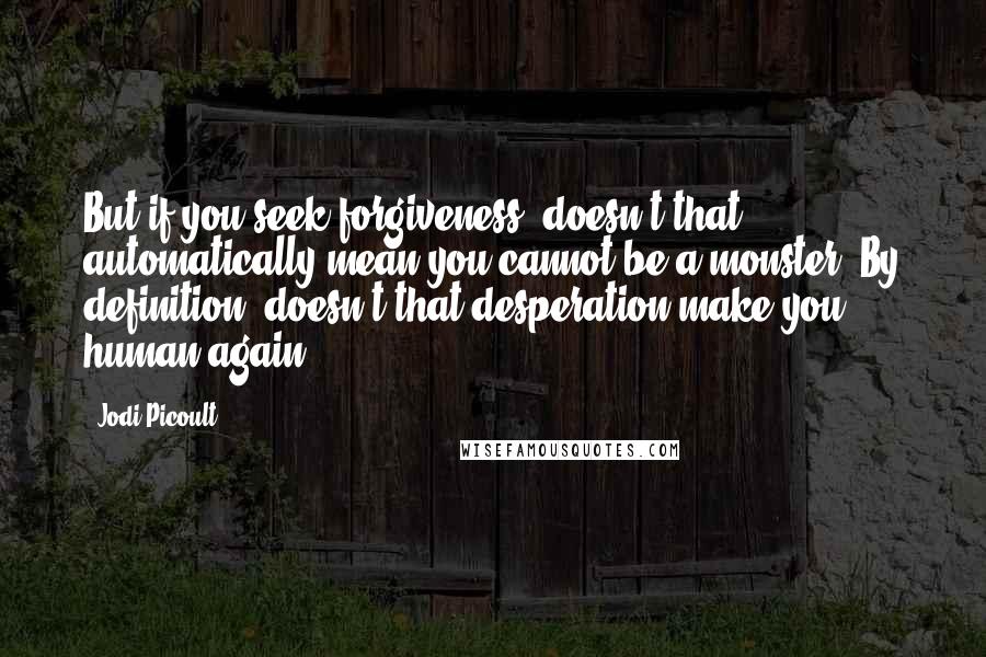 Jodi Picoult Quotes: But if you seek forgiveness, doesn't that automatically mean you cannot be a monster? By definition, doesn't that desperation make you human again?