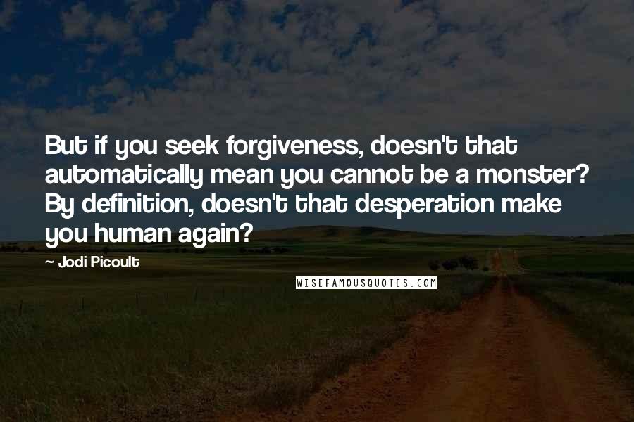 Jodi Picoult Quotes: But if you seek forgiveness, doesn't that automatically mean you cannot be a monster? By definition, doesn't that desperation make you human again?