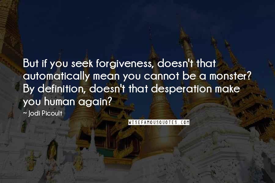 Jodi Picoult Quotes: But if you seek forgiveness, doesn't that automatically mean you cannot be a monster? By definition, doesn't that desperation make you human again?