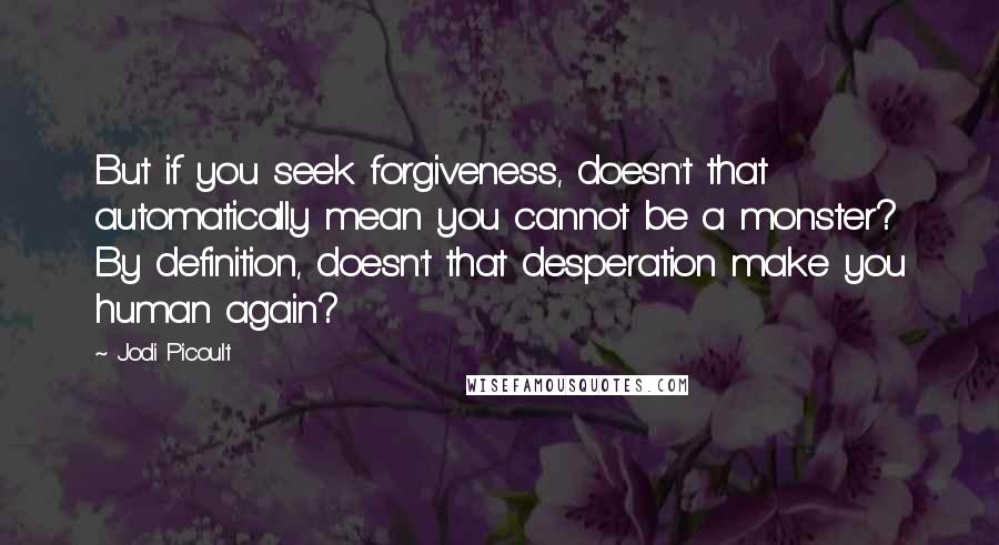 Jodi Picoult Quotes: But if you seek forgiveness, doesn't that automatically mean you cannot be a monster? By definition, doesn't that desperation make you human again?
