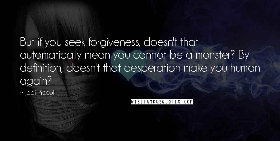 Jodi Picoult Quotes: But if you seek forgiveness, doesn't that automatically mean you cannot be a monster? By definition, doesn't that desperation make you human again?