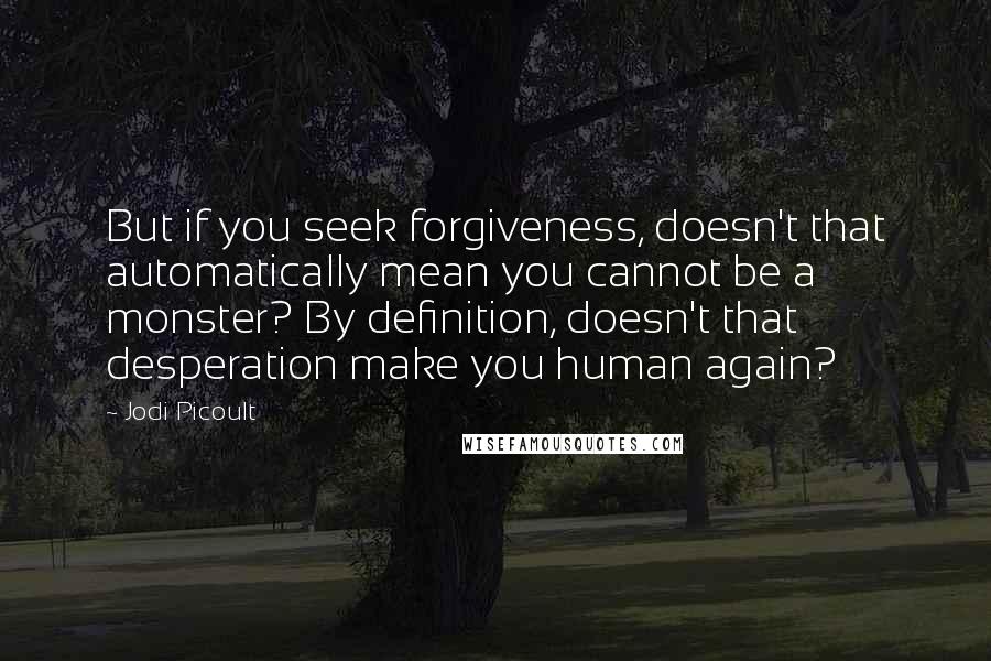 Jodi Picoult Quotes: But if you seek forgiveness, doesn't that automatically mean you cannot be a monster? By definition, doesn't that desperation make you human again?