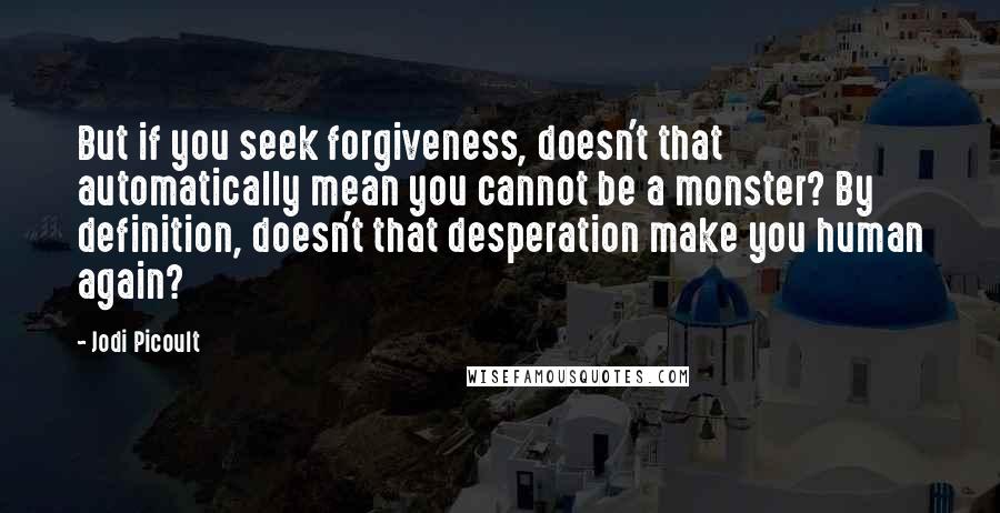 Jodi Picoult Quotes: But if you seek forgiveness, doesn't that automatically mean you cannot be a monster? By definition, doesn't that desperation make you human again?