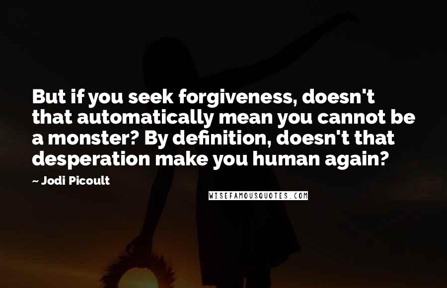 Jodi Picoult Quotes: But if you seek forgiveness, doesn't that automatically mean you cannot be a monster? By definition, doesn't that desperation make you human again?
