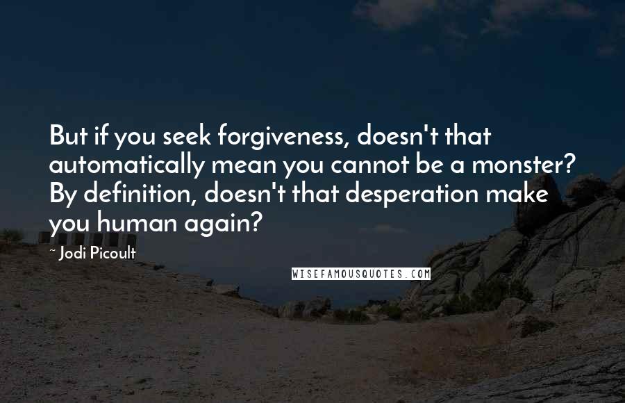 Jodi Picoult Quotes: But if you seek forgiveness, doesn't that automatically mean you cannot be a monster? By definition, doesn't that desperation make you human again?