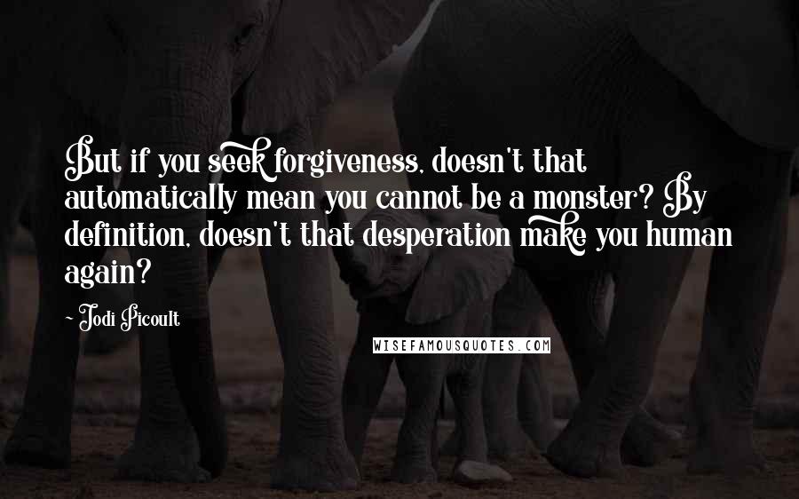 Jodi Picoult Quotes: But if you seek forgiveness, doesn't that automatically mean you cannot be a monster? By definition, doesn't that desperation make you human again?