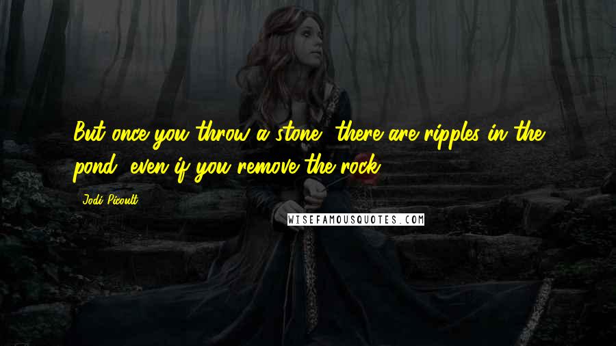 Jodi Picoult Quotes: But once you throw a stone, there are ripples in the pond, even if you remove the rock.