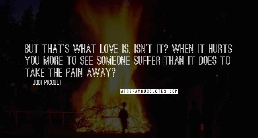 Jodi Picoult Quotes: But that's what love is, isn't it? When it hurts you more to see someone suffer than it does to take the pain away?