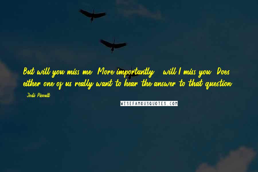 Jodi Picoult Quotes: But will you miss me? More importantly - will I miss you? Does either one of us really want to hear the answer to that question?