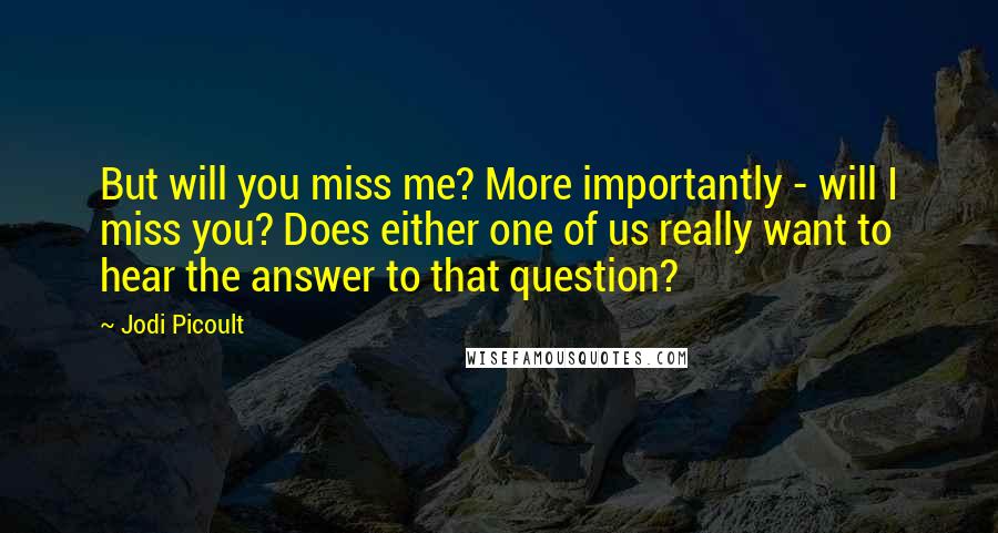 Jodi Picoult Quotes: But will you miss me? More importantly - will I miss you? Does either one of us really want to hear the answer to that question?