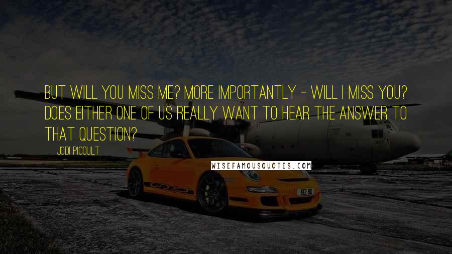 Jodi Picoult Quotes: But will you miss me? More importantly - will I miss you? Does either one of us really want to hear the answer to that question?