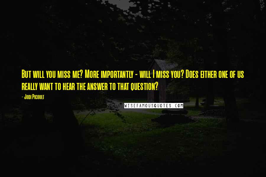 Jodi Picoult Quotes: But will you miss me? More importantly - will I miss you? Does either one of us really want to hear the answer to that question?