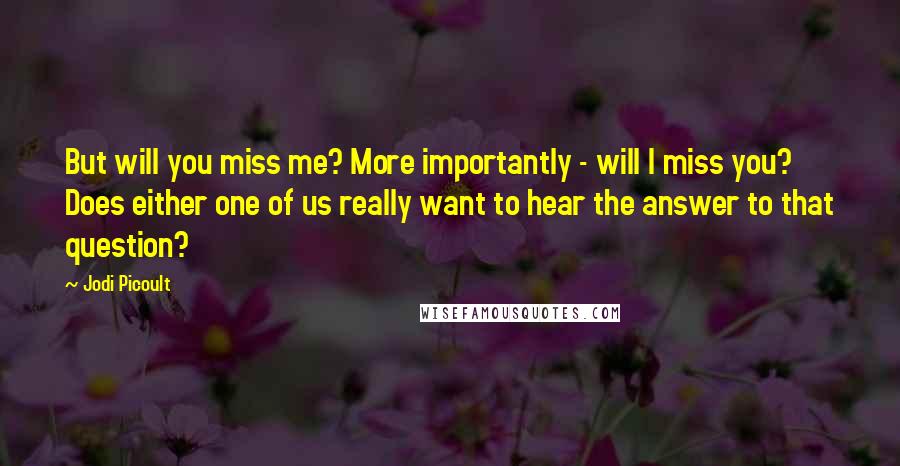 Jodi Picoult Quotes: But will you miss me? More importantly - will I miss you? Does either one of us really want to hear the answer to that question?