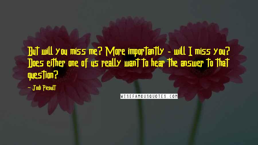 Jodi Picoult Quotes: But will you miss me? More importantly - will I miss you? Does either one of us really want to hear the answer to that question?