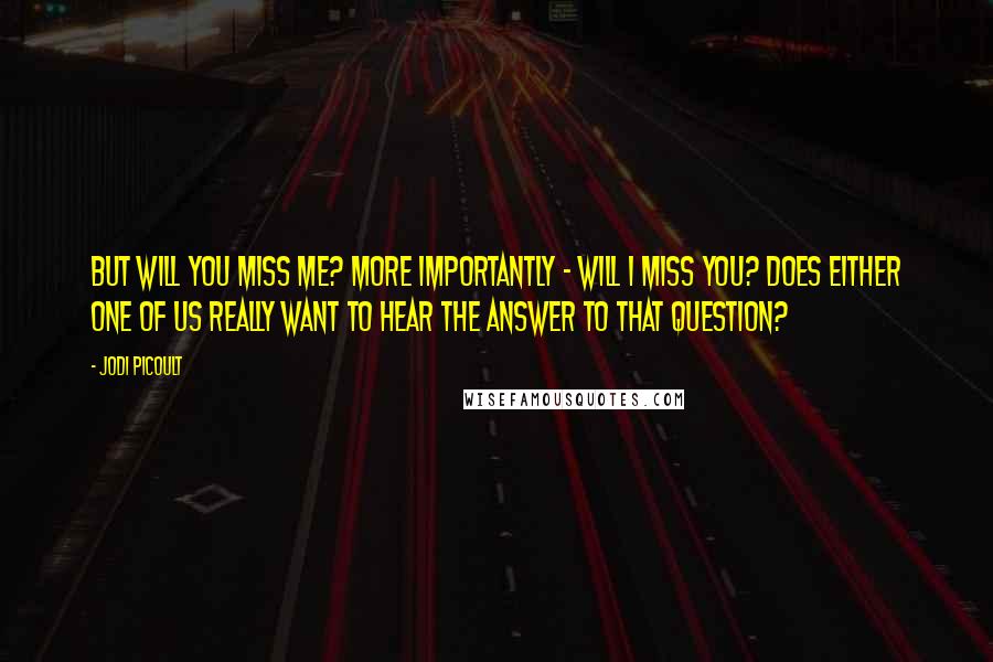 Jodi Picoult Quotes: But will you miss me? More importantly - will I miss you? Does either one of us really want to hear the answer to that question?