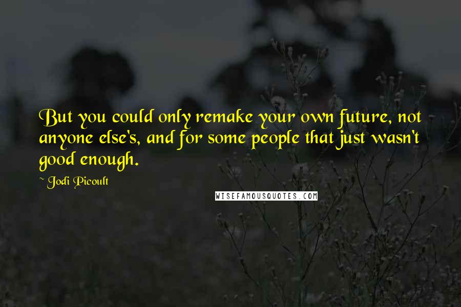 Jodi Picoult Quotes: But you could only remake your own future, not anyone else's, and for some people that just wasn't good enough.