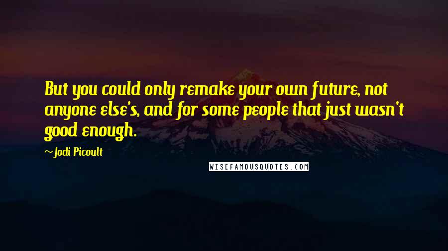 Jodi Picoult Quotes: But you could only remake your own future, not anyone else's, and for some people that just wasn't good enough.