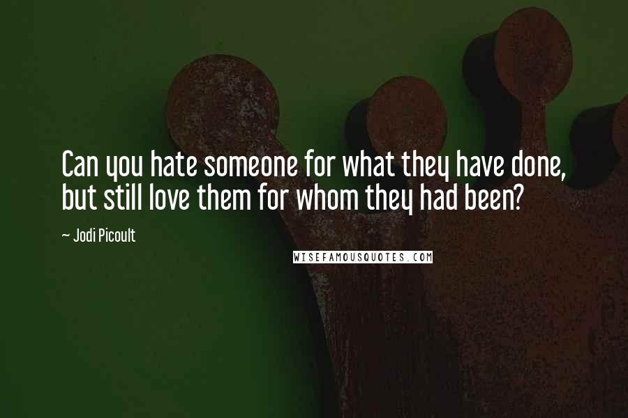 Jodi Picoult Quotes: Can you hate someone for what they have done, but still love them for whom they had been?