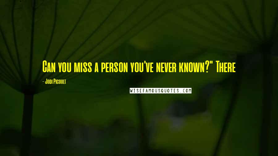 Jodi Picoult Quotes: Can you miss a person you've never known?" There