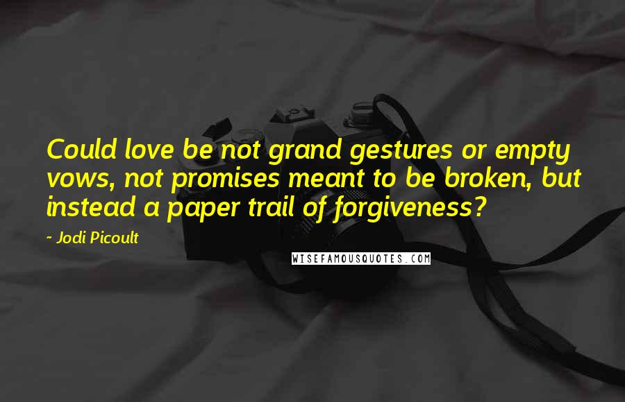 Jodi Picoult Quotes: Could love be not grand gestures or empty vows, not promises meant to be broken, but instead a paper trail of forgiveness?