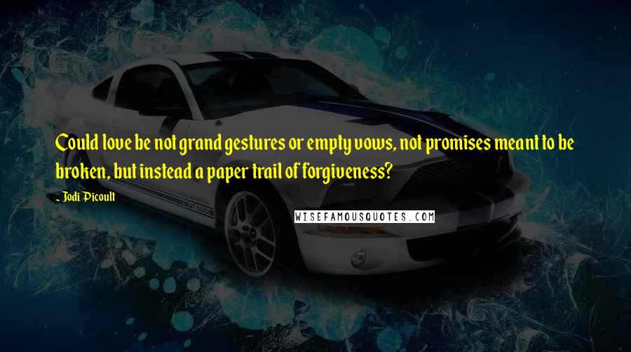 Jodi Picoult Quotes: Could love be not grand gestures or empty vows, not promises meant to be broken, but instead a paper trail of forgiveness?