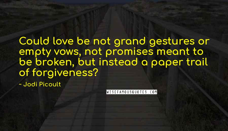 Jodi Picoult Quotes: Could love be not grand gestures or empty vows, not promises meant to be broken, but instead a paper trail of forgiveness?