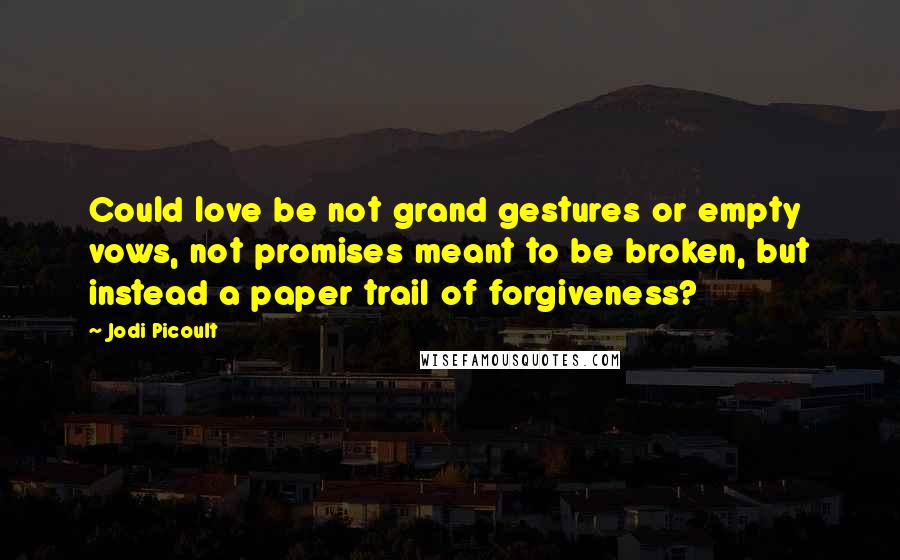 Jodi Picoult Quotes: Could love be not grand gestures or empty vows, not promises meant to be broken, but instead a paper trail of forgiveness?