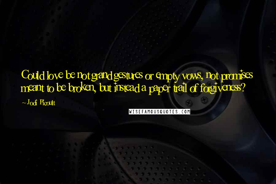 Jodi Picoult Quotes: Could love be not grand gestures or empty vows, not promises meant to be broken, but instead a paper trail of forgiveness?