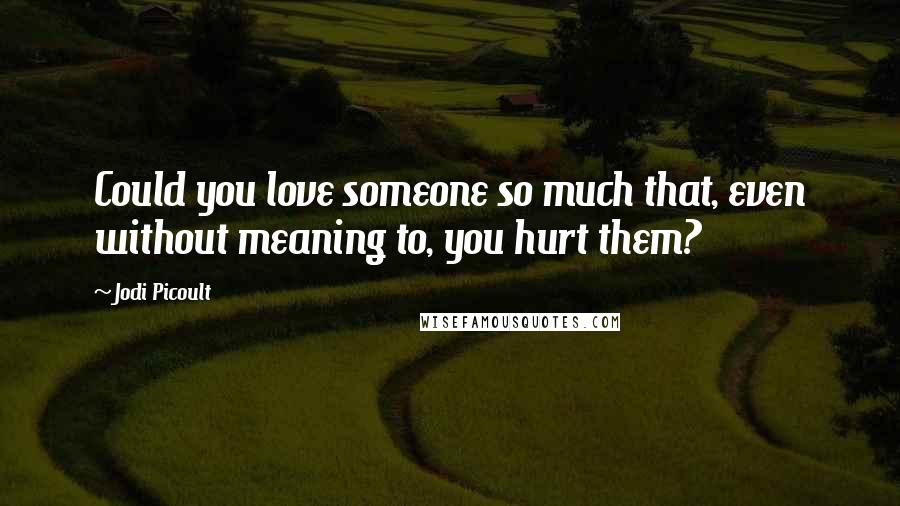 Jodi Picoult Quotes: Could you love someone so much that, even without meaning to, you hurt them?