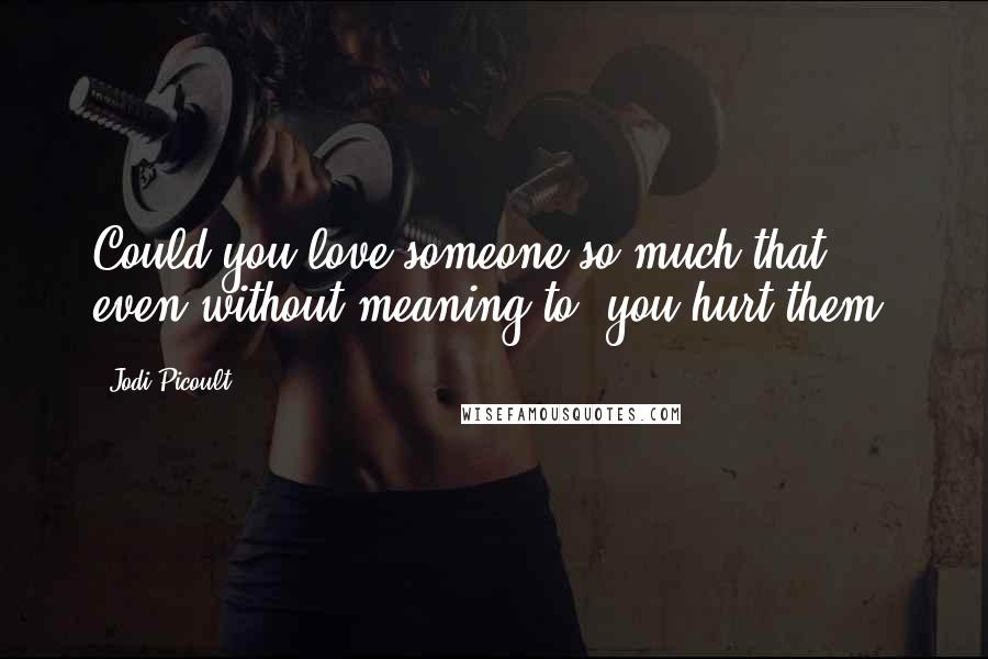 Jodi Picoult Quotes: Could you love someone so much that, even without meaning to, you hurt them?