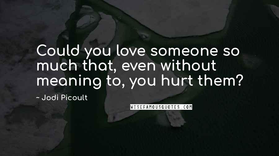 Jodi Picoult Quotes: Could you love someone so much that, even without meaning to, you hurt them?