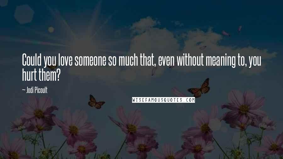 Jodi Picoult Quotes: Could you love someone so much that, even without meaning to, you hurt them?