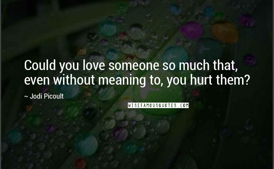 Jodi Picoult Quotes: Could you love someone so much that, even without meaning to, you hurt them?