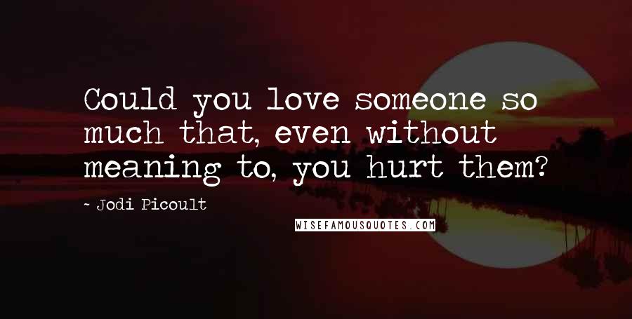 Jodi Picoult Quotes: Could you love someone so much that, even without meaning to, you hurt them?