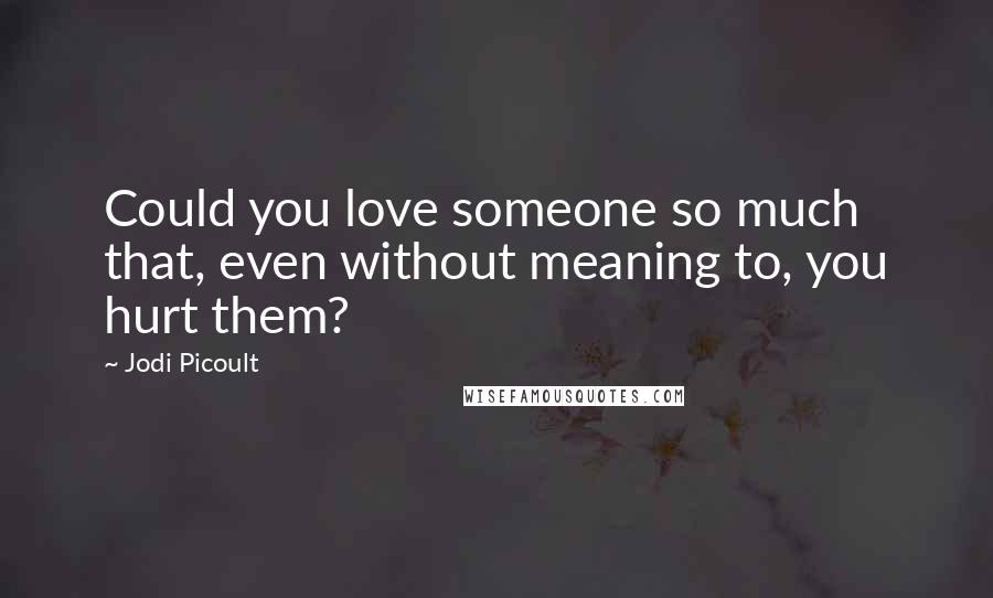 Jodi Picoult Quotes: Could you love someone so much that, even without meaning to, you hurt them?