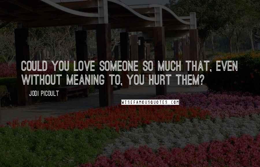 Jodi Picoult Quotes: Could you love someone so much that, even without meaning to, you hurt them?