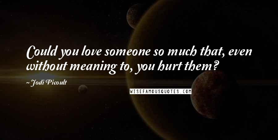 Jodi Picoult Quotes: Could you love someone so much that, even without meaning to, you hurt them?