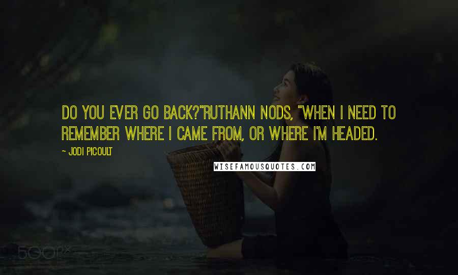Jodi Picoult Quotes: Do you ever go back?"Ruthann nods, "When I need to remember where I came from, or where I'm headed.